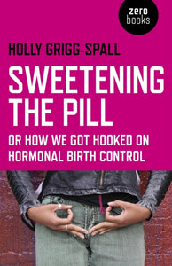 Sweetening the Pill; Or How We Got Hooked on Hormonal Birth Control - Holly Grigg-Spall
